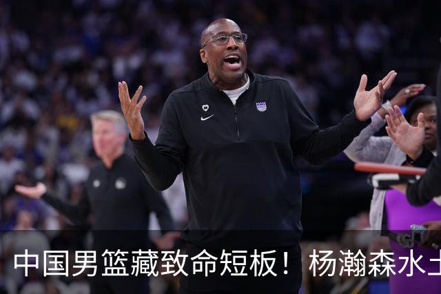 中国男篮藏致命短板！杨瀚森水土不服，最佳调整方案出炉，望采纳