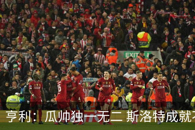 亨利：瓜帅独一无二 斯洛特成就不容抹杀；戈登能在巴萨大放异彩