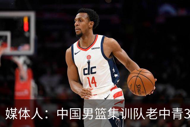 媒体人：中国男篮集训队老中青3代搭配 年龄结构合理开始逐步换血