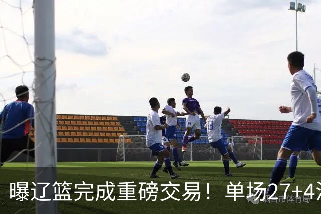 曝辽篮完成重磅交易！单场27+4潜力后卫将加盟，未来或接班赵继伟
