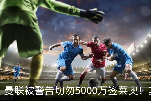 曼联被警告切勿5000万签莱奥！其曾背刺主帅，堪比已失业的马夏尔
