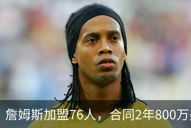 詹姆斯加盟76人，合同2年800万美元