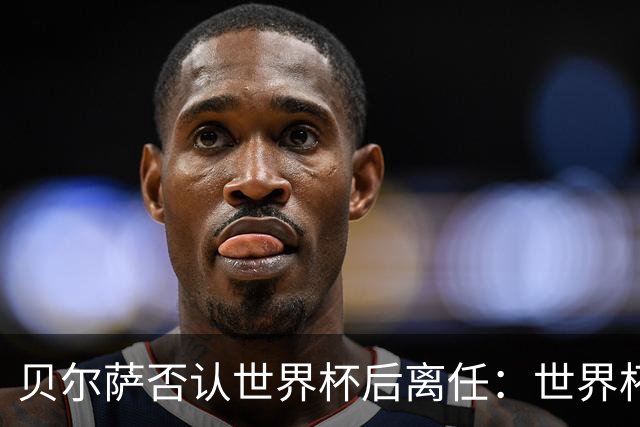 贝尔萨否认世界杯后离任：世界杯是一个顶点，并不意味着结束