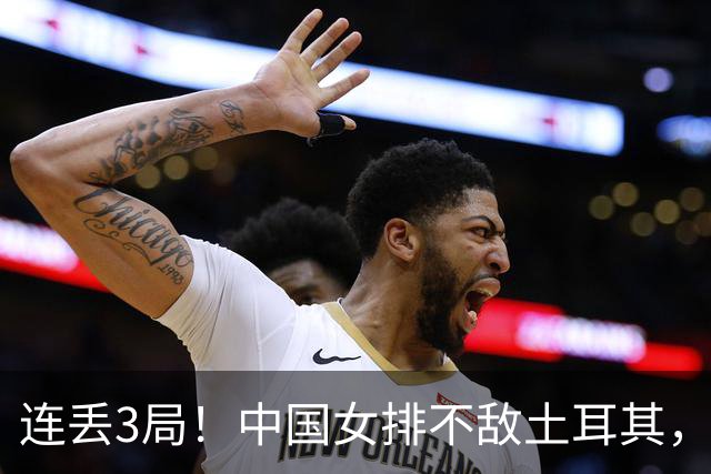 连丢3局！中国女排不敌土耳其，无缘决赛+将同意大利争季军