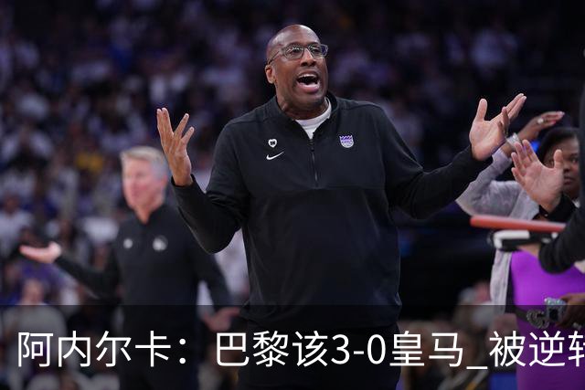 阿内尔卡：巴黎该3-0皇马 被逆转因之前精神创伤