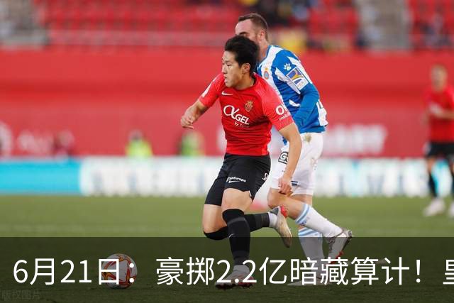6月21日：豪掷2.2亿暗藏算计！皇马声东击西布局，奥利塞成西甲争冠关键落子